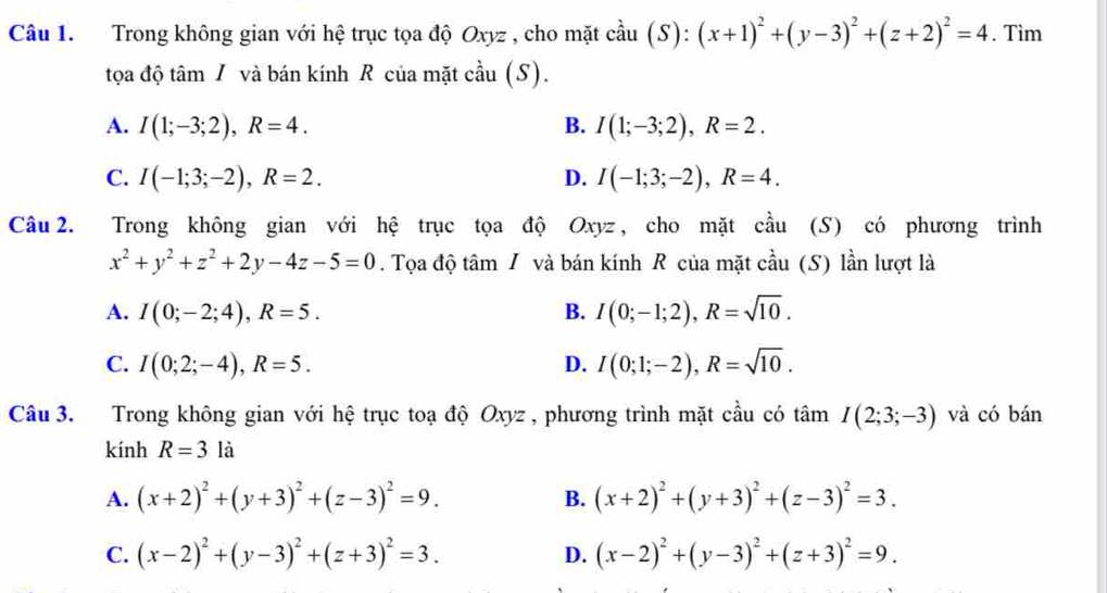 Trong không gian với hệ trục tọa độ Oxyz , cho mặt cầu (S): (x+1)^2+(y-3)^2+(z+2)^2=4. Tìm
tọa độ tâm / và bán kính R của mặt cầu (S).
A. I(1;-3;2),R=4. B. I(1;-3;2),R=2.
C. I(-1;3;-2),R=2. D. I(-1;3;-2),R=4.
Câu 2. Trong không gian với hệ trục tọa độ Oxyz, cho mặt cầu (S) có phương trình
x^2+y^2+z^2+2y-4z-5=0. Tọa độ tâm / và bán kính R của mặt chat au (S) lần lượt là
A. I(0;-2;4),R=5. B. I(0;-1;2),R=sqrt(10).
C. I(0;2;-4),R=5. D. I(0;1;-2),R=sqrt(10).
Câu 3. Trong không gian với hệ trục toạ độ Oxyz , phương trình mặt cầu có tâm I(2;3;-3) và có bán
kính R=3la
A. (x+2)^2+(y+3)^2+(z-3)^2=9. (x+2)^2+(y+3)^2+(z-3)^2=3.
B.
C. (x-2)^2+(y-3)^2+(z+3)^2=3. D. (x-2)^2+(y-3)^2+(z+3)^2=9.