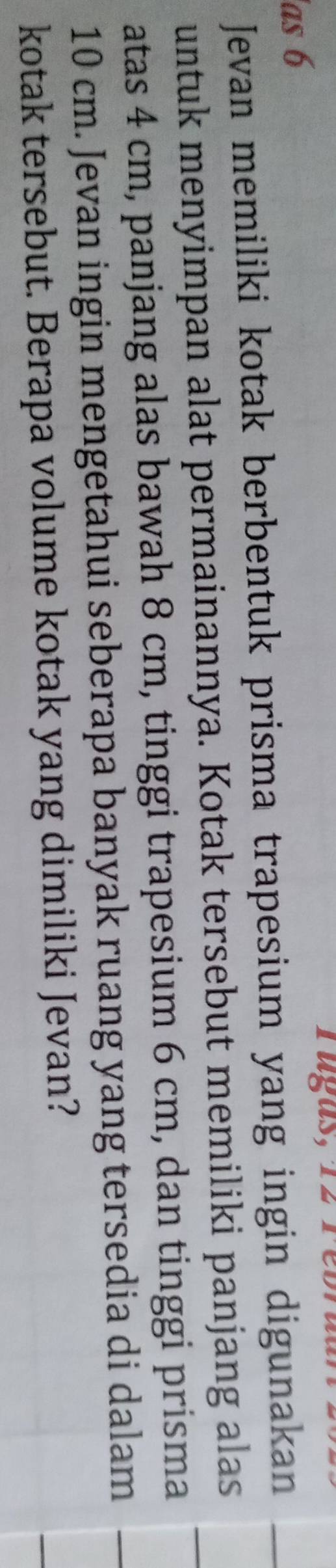 as 6 rugas, 12 1 
Jevan memiliki kotak berbentuk prisma trapesium yang ingin digunakan 
untuk menyimpan alat permainannya. Kotak tersebut memiliki panjang alas 
atas 4 cm, panjang alas bawah 8 cm, tinggi trapesium 6 cm, dan tinggi prisma
10 cm. Jevan ingin mengetahui seberapa banyak ruang yang tersedia di dalam 
kotak tersebut. Berapa volume kotak yang dimiliki Jevan?