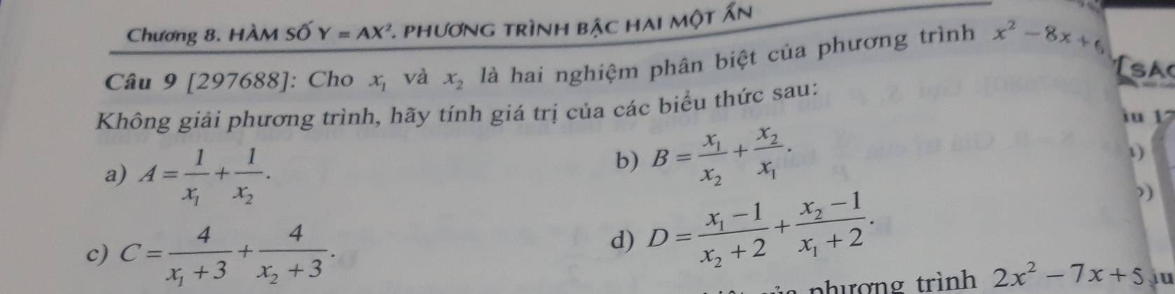 Chương 8. HÀM Số Y=AX^2 *. phương trình bậc hai một Ấn 
Câu 9 [297688]: Cho x_1 và x_2 là hai nghiệm phân biệt của phương trình x^2-8x+6
sac 
Không giải phương trình, hãy tính giá trị của các biểu thức sau: 
iu 1 
a) A=frac 1x_1+frac 1x_2. 
b) B=frac x_1x_2+frac x_2x_1. 
1) 
) 
c) C=frac 4x_1+3+frac 4x_2+3. 
d) D=frac x_1-1x_2+2+frac x_2-1x_1+2. 
hượng trình 2x^2-7x+5 ju