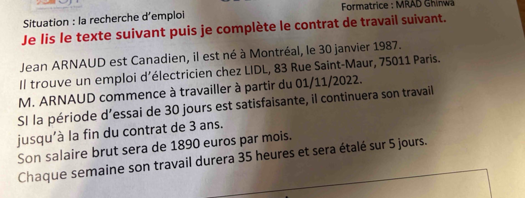 Formatrice : MRAD Ghinwa 
Situation : la recherche d’emploi 
Je lis le texte suivant puis je complète le contrat de travail suivant. 
Jean ARNAUD est Canadien, il est né à Montréal, le 30 janvier 1987. 
Il trouve un emploi d’électricien chez LIDL, 83 Rue Saint-Maur, 75011 Paris. 
M. ARNAUD commence à travailler à partir du 01/11/2022. 
SI la période d’essai de 30 jours est satisfaisante, il continuera son travail 
jusqu'à la fin du contrat de 3 ans. 
Son salaire brut sera de 1890 euros par mois. 
Chaque semaine son travail durera 35 heures et sera étalé sur 5 jours.