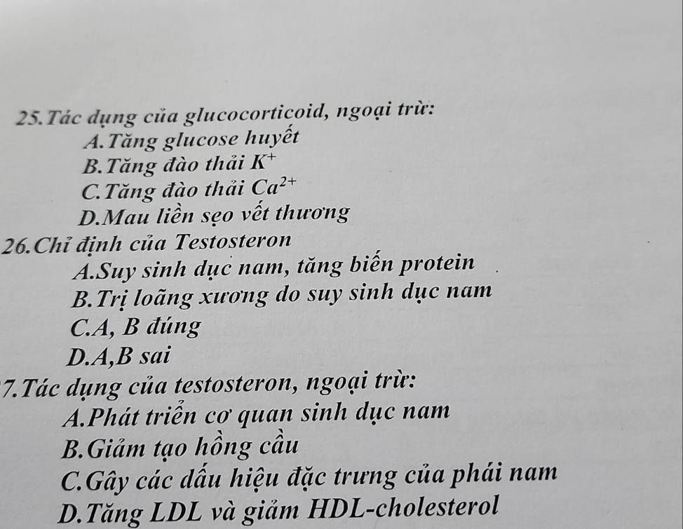 Tác dụng của glucocorticoid, ngoại trừ:
A.Tăng glucose huyết
B.Tăng đào thải K^+
C.Tăng đào thải Ca^(2+)
D.Mau liền sẹo vết thương
26.Chỉ định của Testosteron
A.Suy sinh dục nam, tăng biến protein
B.Trị loãng xương do suy sinh dục nam
C. A, B đúng
D.A,B sai
7.Tác dụng của testosteron, ngoại trừ:
A.Phát triễn cơ quan sinh dục nam
B.Giảm tạo hồng cầu
C.Gây các dấu hiệu đặc trưng của phái nam
D.Tăng LDL và giảm HDL-cholesterol