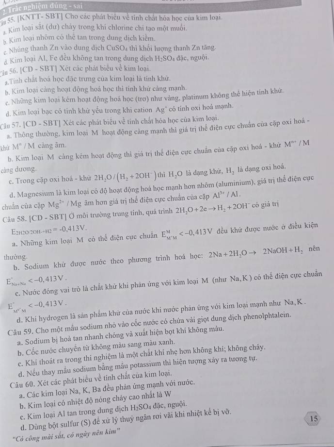 Trắc nghiệm đúng - sai
Sâu 55. [KNTT- SBT] Cho các phát biểu về tính chất hóa học của kim loại.
Kim loại sắt (dư) cháy trong khi chlorine chi tạo một muối.
5 Kim loại nhôm có thể tan trong dung dịch kiểm.
c. Nhúng thanh Zn vào dung dịch CuSO₄ thì khổi lượng thanh Zn tăng.
d. Kim loại Al, Fe đều không tan trong dung dịch H_2SO_4 đặc, nguội.
Tâu 56. [CD - SBT] Xét các phát biểu về kim loại.
.Tinh chất hoá học đặc trưng của kim loại là tính khử.
b. Kim loại cảng hoạt động hoá học thi tính khử cảng mạnh.
c. Những kim loại kém hoạt động hoá học (trơ) như vảng, platinum không thể hiện tính khử.
d. Kim loại bạc có tinh khử yếu trong khi cation Ag* có tính oxi hoá mạnh.
Câu 57. [CD - SBT] Xét các phát biểu về tính chất hóa học của kim loại.
a. Thông thường, kim loại M hoạt động cảng mạnh thì giá trị thể điện cực chuẩn của cặp oxi hoá -
khử M^n /  M càng âm.
b. Kim loại M cảng kém hoạt động thì giá trị thể điện cực chuẩn của cặp oxi hoá - khử M^(n+)/M
cảng dương. là dạng oxi hoá.
c. Trong cặp oxi hoá - khứ 2H_2O/(H_2+2OH^-) thì H_2O là dạng khử, H_2
d. Magnesium là kim loại có độ hoạt động hoá học mạnh hơn nhôm (aluminium), giá trị thể điện cực
chuẩn của cặp Mg^(2+) / Mg âm hơn giá trị thế điện cực chuẩn của cặp Al^(3+)/Al.
Câu 58. [CD - SBT] Ở môi trường trung tính, quá trình 2H_2O+2eto H_2+2OH^- có giá trị
E2h2o/2оh _++12=-0,413V.
a. Những kim loại M có thể điện cực chuân E_(M'M)^M đều khử được nước ở điều kiện
thường.
b. Sodium khử được nước theo phương trình hoá học: 2Na+2H_2Oto 2NaOH+H_2 nên
E_(Na+Na)°
c. Nước đóng vai trò là chất khử khi phản ứng với kim loại M (như Na,K ) có thế điện cực chuẩn
E_M''M
d. Khi hydrogen là sản phẩm khử của nước khi nước phản ứng với kim loại mạnh như Na, K .
Câu 59. Cho một mẫu sodium nhỏ vào cốc nước có chứa vài giọt dung dịch phenolphtalein.
a. Sodium bị hoà tan nhanh chóng và xuất hiện bọt khí không màu.
b. Cốc nước chuyễn từ không màu sang màu xanh.
c. Khí thoát ra trong thí nghiệm là một chất khí nhẹ hơn không khí; không chảy.
d. Nếu thay mẫu sodium bằng mẫu potassium thì hiện tượng xảy ra tương tự.
Câu 60. Xét các phát biểu về tinh chất của kim loại.
a. Các kim loại Na, K, Ba đều phản ứng mạnh với nước.
b. Kim loại có nhiệt độ nóng chảy cao nhất là W
c. Kim loại Al tan trong dung dịch H_2SO_4 đặc, nguội.
d. Dùng bột sulfur (S) để xử lý thuỷ ngân rơi vãi khi nhiệt kế bị vỡ.
15
“Có công mài sắt, có ngày nên kim”