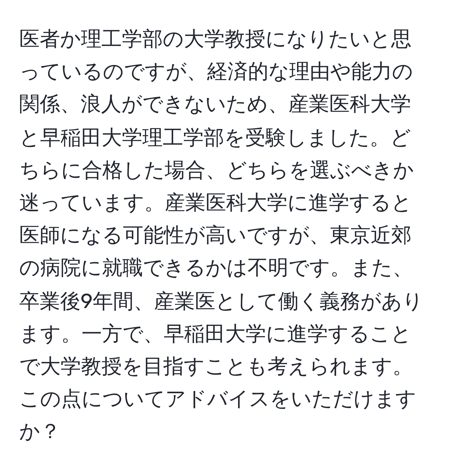 医者か理工学部の大学教授になりたいと思っているのですが、経済的な理由や能力の関係、浪人ができないため、産業医科大学と早稲田大学理工学部を受験しました。どちらに合格した場合、どちらを選ぶべきか迷っています。産業医科大学に進学すると医師になる可能性が高いですが、東京近郊の病院に就職できるかは不明です。また、卒業後9年間、産業医として働く義務があります。一方で、早稲田大学に進学することで大学教授を目指すことも考えられます。この点についてアドバイスをいただけますか？