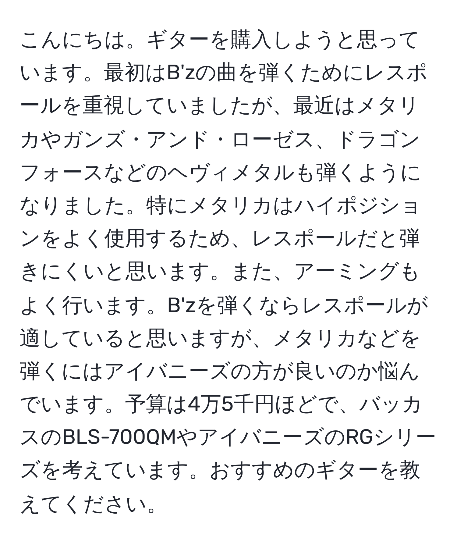 こんにちは。ギターを購入しようと思っています。最初はB'zの曲を弾くためにレスポールを重視していましたが、最近はメタリカやガンズ・アンド・ローゼス、ドラゴンフォースなどのヘヴィメタルも弾くようになりました。特にメタリカはハイポジションをよく使用するため、レスポールだと弾きにくいと思います。また、アーミングもよく行います。B'zを弾くならレスポールが適していると思いますが、メタリカなどを弾くにはアイバニーズの方が良いのか悩んでいます。予算は4万5千円ほどで、バッカスのBLS-700QMやアイバニーズのRGシリーズを考えています。おすすめのギターを教えてください。