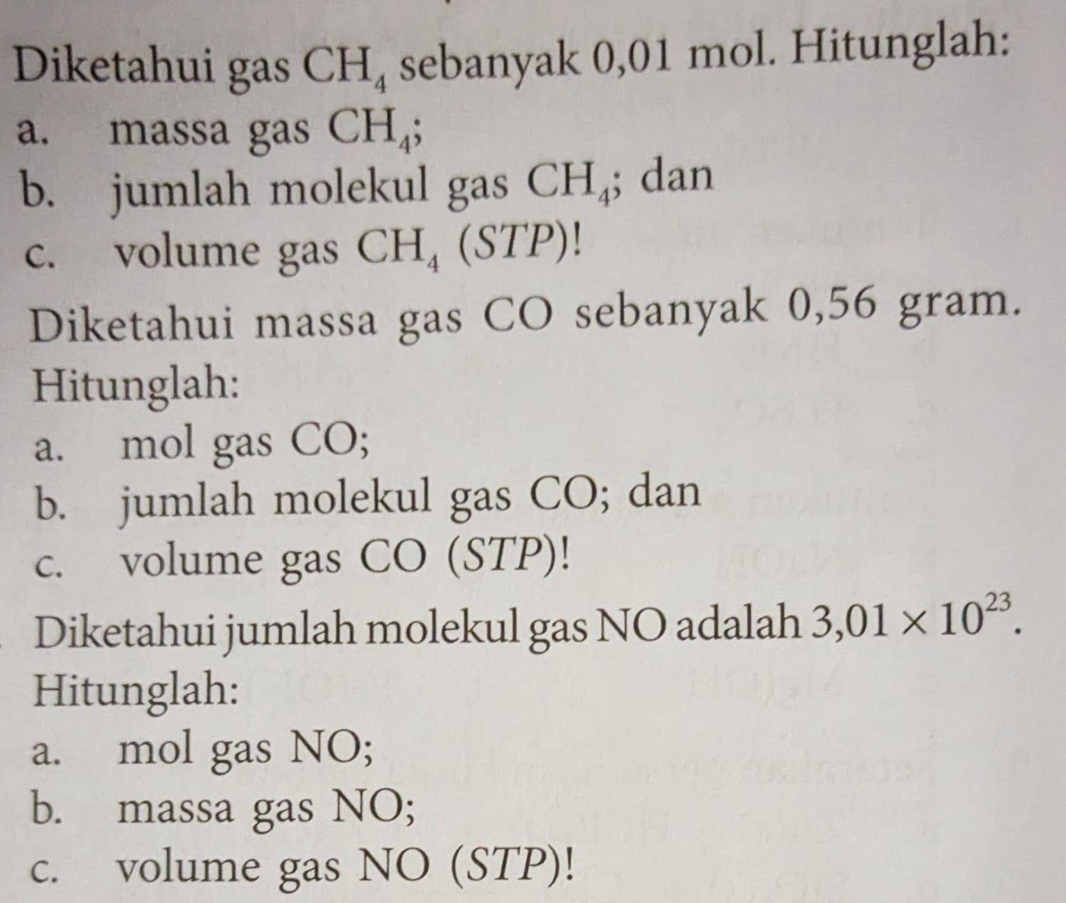 Diketahui gas CH_4 sebanyak 0,01 mol. Hitunglah: 
a. massa gas CH_4; 
b. jumlah molekul gas CH_4; dan 
c. volume gas CH_4 a STP) 
Diketahui massa gas CO sebanyak 0,56 gram. 
Hitunglah: 
a. mol gas CO; 
b. jumlah molekul gas CO; dan 
c. volume gas CO (STP)! 
Diketahui jumlah molekul gas NO adalah 3,01* 10^(23). 
Hitunglah: 
a. mol gas NO; 
b. massa gas NO; 
c. volume gas NO (STP)!