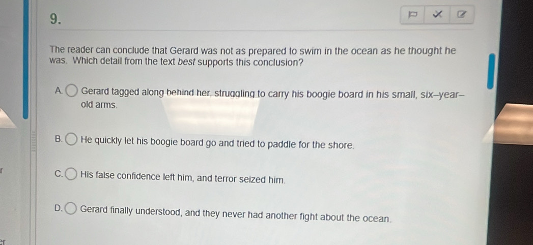 The reader can conclude that Gerard was not as prepared to swim in the ocean as he thought he
was. Which detail from the text best supports this conclusion?
A. Gerard tagged along behind her, struqqling to carry his boogie board in his small, six--year--
old arms.
B. He quickly let his boogie board go and tried to paddle for the shore.
C. His false confidence left him, and terror seized him.
D. Gerard finally understood, and they never had another fight about the ocean.
r