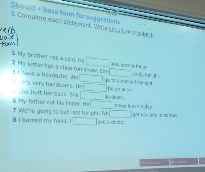 Should + base form for suggestions 
1 Complete each statement. Write should or shouldn't. 
1 My brother has a cold. He 
2 My sister has a class tomorrow. She play soccer today. 
study tonight. 
3 I have a headache. We go to a concert tonight. 
He's very handsome. He be an actor. 
5 She hurt her back. She lie down. 
6 My father cut his finger. He make lunch today. 
7 We're going to bed late tonight. We get up early tomorrow. 
8 I burned my hand. I see a doctor. 
Subes Angiwers Show Ansorer