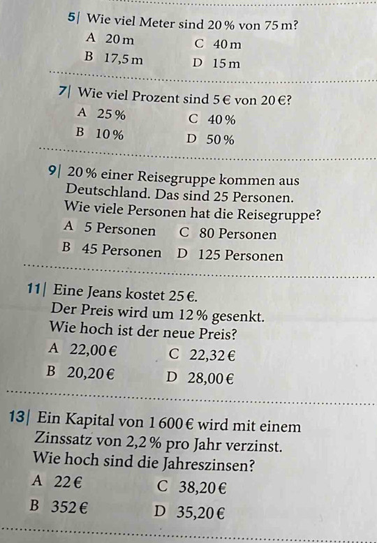 5| Wie viel Meter sind 20% von 75m?
A 20m C 40 m
B 17,5 m D 15 m
7| Wie viel Prozent sind 5€ von 20€?
A 25 % C 40 %
B 10 % D 50 %
9| 20% einer Reisegruppe kommen aus
Deutschland. Das sind 25 Personen.
Wie viele Personen hat die Reisegruppe?
A 5 Personen C 80 Personen
B 45 Personen D 125 Personen
11| Eine Jeans kostet 25€.
Der Preis wird um 12% gesenkt.
Wie hoch ist der neue Preis?
A 22,00 € C 22,32 €
B 20,20 € D 28,00 €
13| Ein Kapital von 1 600€ wird mit einem
Zinssatz von 2,2% pro Jahr verzinst.
Wie hoch sind die Jahreszinsen?
A 22 € C 38,20€
B 352 € D 35,20€