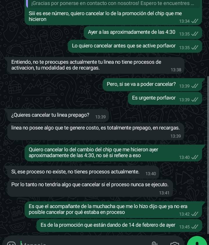 ¡Gracias por ponerse en contacto con nosotros! Espero te encuentres ... 
Siii es ese número, quiero cancelar lo de la promoción del chip que me 
hicieron
13:34
Ayer a las aproximadamente de las 4:30 13:35
Lo quiero cancelar antes que se active porfavor 13:35
Entiendo, no te preocupes actualmente tu linea no tiene procesos de 
activacion, tu modalidad es de recargas.
13:38
Pero, si se va a poder cancelar? 13:39
Es urgente porfavor 13:39
¿Quieres cancelar tu linea prepago? 13:39
linea no posee algo que te genere costo, es totalmente prepago, en recargas.
13:39
Quiero cancelar lo del cambio del chip que me hicieron ayer 
aproximadamente de las 4:30 , no sé si refiere a eso
13:40
Si, ese proceso no existe, no tienes procesos actualmente. 13:40
Por lo tanto no tendria algo que cancelar si el proceso nunca se ejecuto.
13:41
Es que el acompañante de la muchacha que me lo hizo dijo que ya no era 
posible cancelar por qué estaba en proceso
13:42
Es de la promoción que están dando de 14 de febrero de ayer 13:45