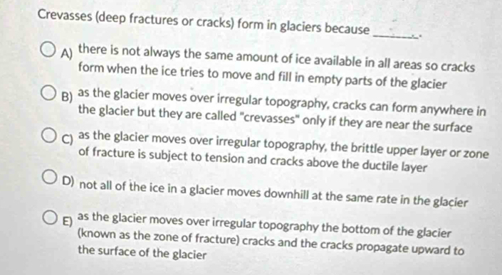 Crevasses (deep fractures or cracks) form in glaciers because _.
A there is not always the same amount of ice available in all areas so cracks
form when the ice tries to move and fill in empty parts of the glacier
B) as the glacier moves over irregular topography, cracks can form anywhere in
the glacier but they are called "crevasses" only if they are near the surface
as the glacier moves over irregular topography, the brittle upper layer or zone
of fracture is subject to tension and cracks above the ductile layer
D) not all of the ice in a glacier moves downhill at the same rate in the glacier
E as the glacier moves over irregular topography the bottom of the glacier
(known as the zone of fracture) cracks and the cracks propagate upward to
the surface of the glacier