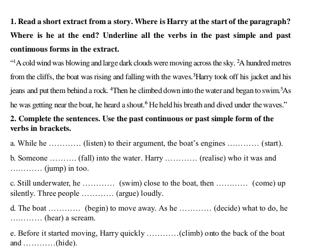 Read a short extract from a story. Where is Harry at the start of the paragraph? 
Where is he at the end? Underline all the verbs in the past simple and past 
continuous forms in the extract. 
“A cold wind was blowing and large dark clouds were moving across the sky. ²A hundred metres
from the cliffs, the boat was rising and falling with the waves.³Harry took off his jacket and his 
jeans and put them behind a rock. “Then he climbed down into the water and began to swim. As 
he was getting near the boat, he heard a shout." He held his breath and dived under the waves.” 
2. Complete the sentences. Use the past continuous or past simple form of the 
verbs in brackets. 
a. While he _(listen) to their argument, the boat’s engines _(start). 
b. Someone _(fall) into the water. Harry _(realise) who it was and 
_(jump) in too. 
c. Still underwater, he _. (swim) close to the boat, then _. (come) up 
silently. Three people _(argue) loudly. 
d. The boat _(begin) to move away. As he_ (decide) what to do, he 
_(hear) a scream. 
e. Before it started moving, Harry quickly _(climb) onto the back of the boat 
and _(hide).