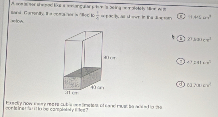 A container shaped like a rectangular prism is being completely filled with
sand. Currently, the container is filled to  1/4  capacity, as shown in the diagram 11.445cm^3
below.
b 27,900cm^3
C 47,081cm^3
d 83,700cm^3
Exactly how many more cubic centimeters of sand must be added to the
container for it to be completely filled?