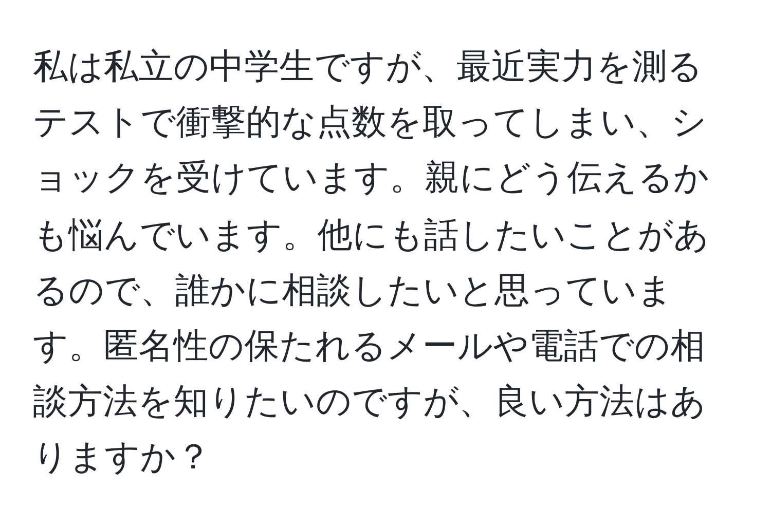 私は私立の中学生ですが、最近実力を測るテストで衝撃的な点数を取ってしまい、ショックを受けています。親にどう伝えるかも悩んでいます。他にも話したいことがあるので、誰かに相談したいと思っています。匿名性の保たれるメールや電話での相談方法を知りたいのですが、良い方法はありますか？