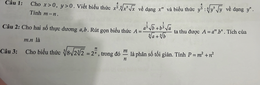 Cho x>0, y>0. Viết biểu thức x^(frac 4)5.sqrt[6](x^5sqrt x) về dạng x^m và biểu thức y^(frac 4)5:sqrt[6](y^5sqrt y) về dạng y^n. 
Tính m-n. 
Câu 2: Cho hai số thực dương a, b. Rút gọn biểu thức A=frac a^(frac 1)3sqrt(b)+b^(frac 1)3sqrt(a)sqrt[6](a)+sqrt[6](b) ta thu được A=a^m.b^n. Tích của 
m.n là 
Câu 3: Cho biểu thức sqrt[5](8sqrt 2sqrt [3]2)=2^(frac m)n , trong đó  m/n  là phân số tối giản. Tính P=m^2+n^2