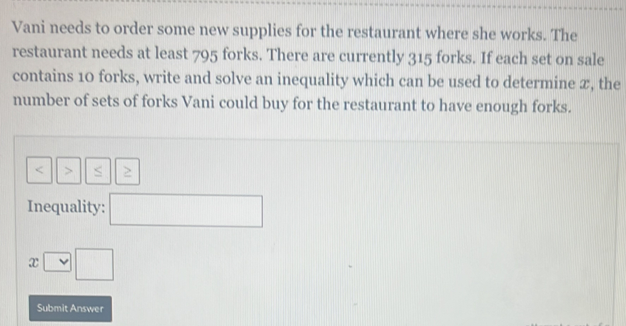 Vani needs to order some new supplies for the restaurant where she works. The 
restaurant needs at least 795 forks. There are currently 315 forks. If each set on sale 
contains 10 forks, write and solve an inequality which can be used to determine æ, the 
number of sets of forks Vani could buy for the restaurant to have enough forks.

Inequality: □  
Submit Answer