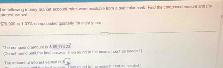 The following money market account rates were available from a particular bank. Find the compound arrount and the 
interest earned.
$79,000 at 1.03% compounded quarterly for eight years
The compound amount is $ 85:776 23
(Do not round until the final answer. Then round to the nearest cent as needed.) 
The amount of interest earned is $
answer. Then round to the nearest cent as needed )