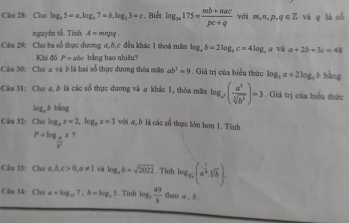 Cho log _95=a, log _47=b, log _23=c. Biết log _24175= (mb+nac)/pc+q  với m, n, p, q∈ Z và q là số 
nguyên tố. Tính A=mnpq. 
Câu 29: Cho ba 2x # thực đương a, b, c đều khác 1 thoả mãn log _ab=2log _bc=4log _ca và a+2b+3c=48. Khi đó P=abc bằng bao nhiêu? 
Câu 30: Cho a và b là hai số thực dương thỏa mãn ab^2=9. Giá trị của biều thức log _3a+2log _3b bằng 
Câu 31: Cho a, b là các số thực dương và a khác 1, thỏa mãn log _a^2( a^3/sqrt[5](b^3) )=3. Giá trị của biểu thức
log _ab bằng 
Câu 32: Cho log _ax=2, log _bx=3 với a, b là các số thực lớn hơn 1. Tính
P=log _ a/b^2 x ? 
Câu 33: Cho a, b, c>0, a!= 1 và log _ab=sqrt(2022). Tính log _sqrt[5](a)(a^(frac 7)4· sqrt[6](b)). 
Câu 34: Cho a=log _257; b=log _25. Tính log _5 49/8  theo a , b.