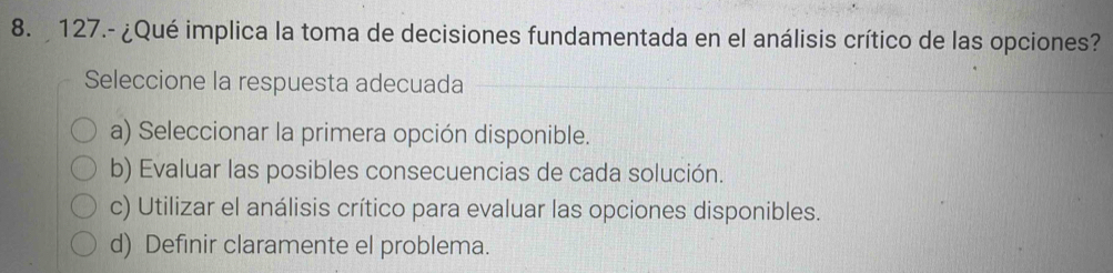 127.- ¿Qué implica la toma de decisiones fundamentada en el análisis crítico de las opciones?
Seleccione la respuesta adecuada
a) Seleccionar la primera opción disponible.
b) Evaluar las posibles consecuencias de cada solución.
c) Utilizar el análisis crítico para evaluar las opciones disponibles.
d) Definir claramente el problema.