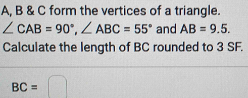 A, B & C form the vertices of a triangle.
∠ CAB=90°, ∠ ABC=55° and AB=9.5. 
Calculate the length of BC rounded to 3 SF.
BC=□