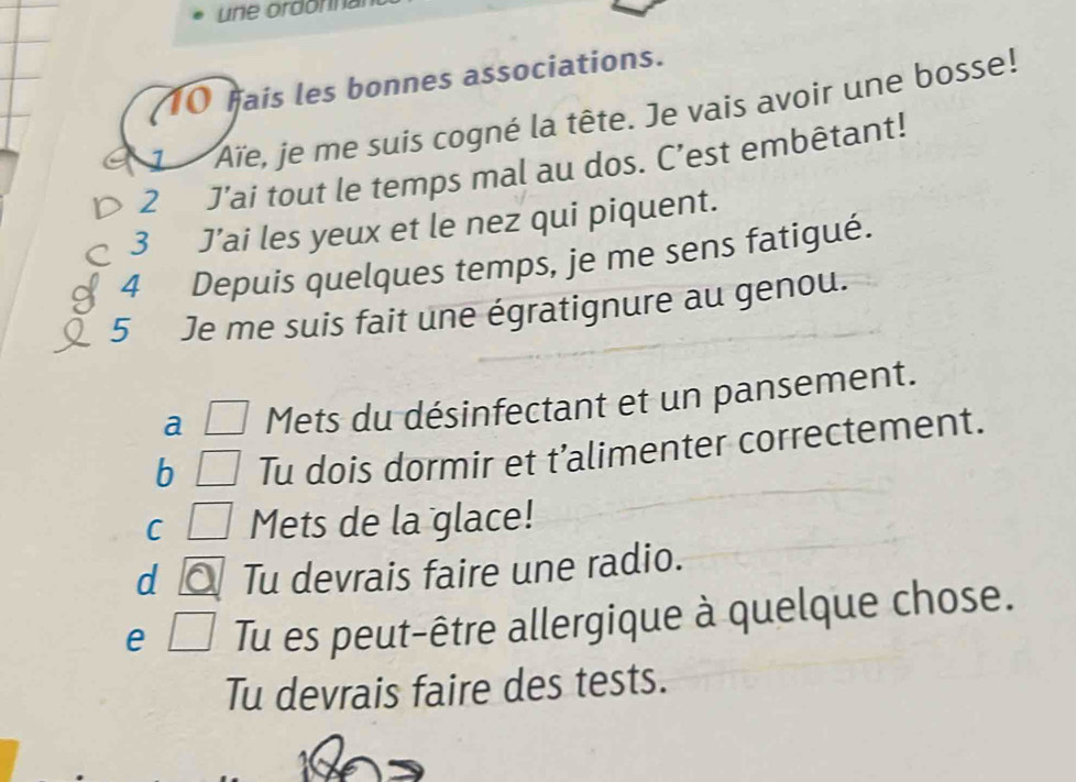 une ordonnal 
10 hais les bonnes associations. 
1 Aïe, je me suis cogné la tête. Je vais avoir une bosse! 
2 J’ai tout le temps mal au dos. C’est embêtant! 
3 J’ai les yeux et le nez qui piquent. 
4 Depuis quelques temps, je me sens fatigué. 
5 Je me suis fait une égratignure au genou. 
a Mets du désinfectant et un pansement. 
b Tu dois dormir et t’alimenter correctement. 
C Mets de la glace! 
d Tu devrais faire une radio. 
e Tu es peut-être allergique à quelque chose. 
Tu devrais faire des tests.