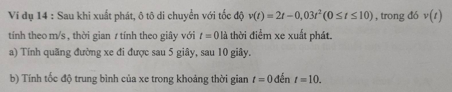 Ví dụ 14 : Sau khi xuất phát, ô tô di chuyển với tốc độ v(t)=2t-0,03t^2(0≤ t≤ 10) , trong đó v(t)
tính theo m/s , thời gian 1 tính theo giây với t=0 là thời điểm xe xuất phát. 
a) Tính quãng đường xe đi được sau 5 giây, sau 10 giây. 
b) Tính tốc độ trung bình của xe trong khoảng thời gian t=0 đến t=10.