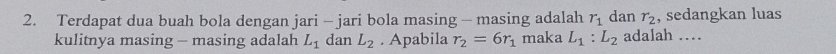 Terdapat dua buah bola dengan jari - jari bola masing - masing adalah r_1 dan r_2 , sedangkan luas 
kulitnya masing - masing adalah L_1 dan L_2. Apabila r_2=6r_1 maka L_1:L_2 adalah …