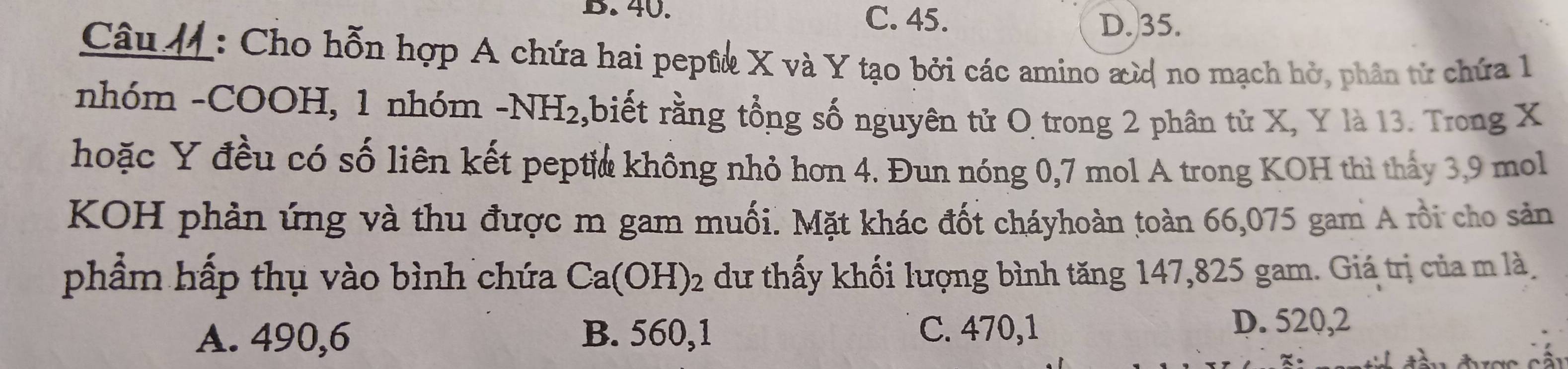 40.
C. 45. D. 35.
Câu M: Cho hỗn hợp A chứa hai peptừ X và Y tạo bởi các amino æừ no mạch hở, phân từ chứa 1
nhóm -COOH, 1 nhóm -NH_2 ,biết rằng tổng số nguyên tử O trong 2 phân tử X, Y là 13. Trong X
hoặc Y đều có số liên kết peptia không nhỏ hơn 4. Đun nóng 0,7 mol A trong KOH thì thấy 3, 9 mol
KOH phản ứng và thu được m gam muối. Mặt khác đốt cháyhoàn toàn 66,075 gam A rồi cho sản
phẩm hấp thụ vào bình chứa Ca(OH)_2 dư thấy khối lượng bình tăng 147,825 gam. Giá trị của m là
A. 490,6 B. 560,1 C. 470, 1
D. 520, 2