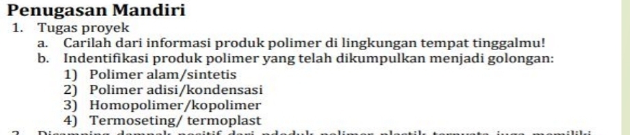 Penugasan Mandiri 
1. Tugas proyek 
a. Carilah dari informasi produk polimer di lingkungan tempat tinggalmu! 
b. Indentifikasi produk polimer yang telah dikumpulkan menjadi golongan: 
1) Polimer alam/sintetis 
2) Polimer adisi/kondensasi 
3) Homopolimer/kopolimer 
4) Termoseting/ termoplast