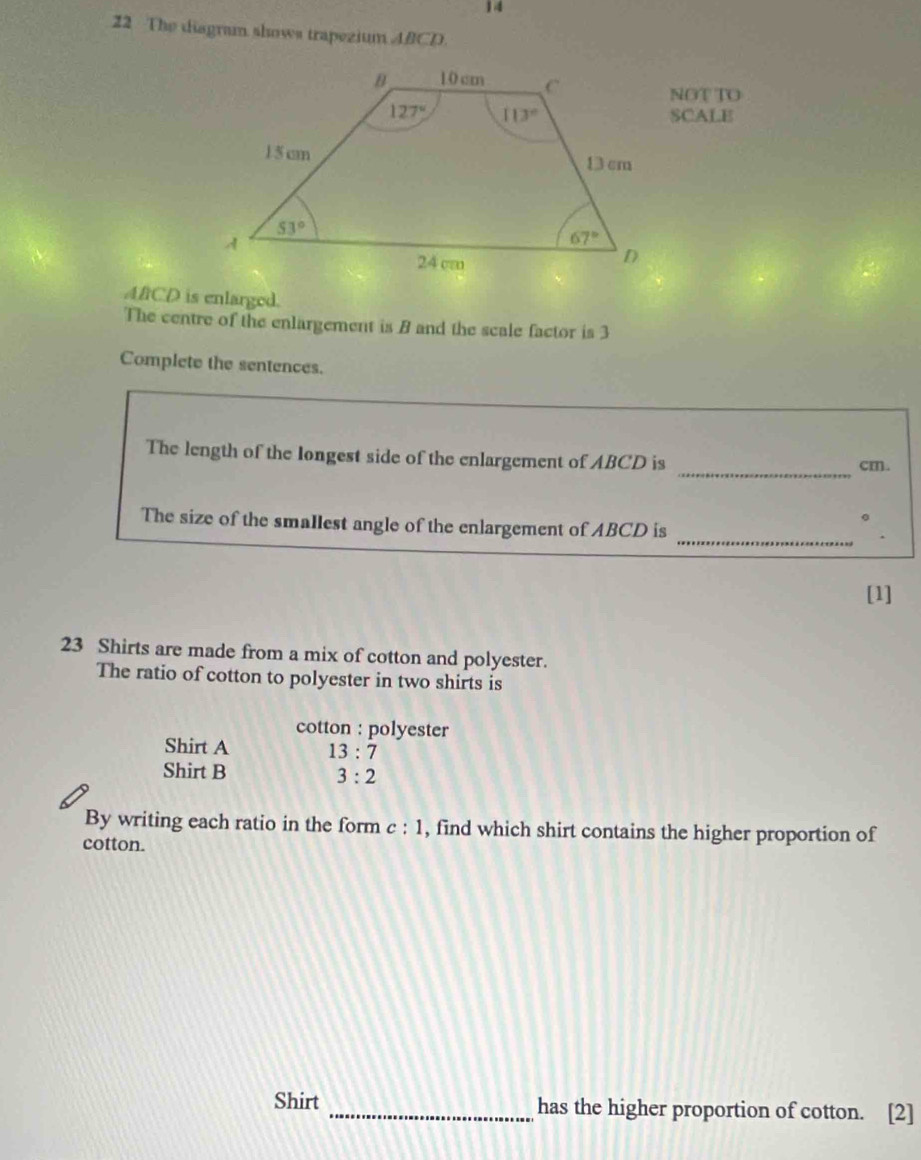 14
22 The diagram shows trapezium ABCD.
NOTTO
SCALE
AfCD is enlarged.
The centre of the enlargement is B and the scale factor is 3
Complete the sentences.
_
The length of the longest side of the enlargement of ABCD is cm.
。
_
The size of the smallest angle of the enlargement of ABCD is
[1]
23 Shirts are made from a mix of cotton and polyester.
The ratio of cotton to polyester in two shirts is
cotton : polyester
Shirt A 13:7
Shirt B 3:2
By writing each ratio in the form c : 1, find which shirt contains the higher proportion of
cotton.
Shirt _has the higher proportion of cotton. [2]