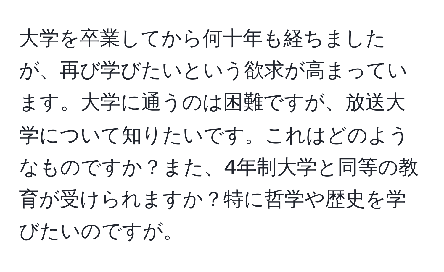 大学を卒業してから何十年も経ちましたが、再び学びたいという欲求が高まっています。大学に通うのは困難ですが、放送大学について知りたいです。これはどのようなものですか？また、4年制大学と同等の教育が受けられますか？特に哲学や歴史を学びたいのですが。