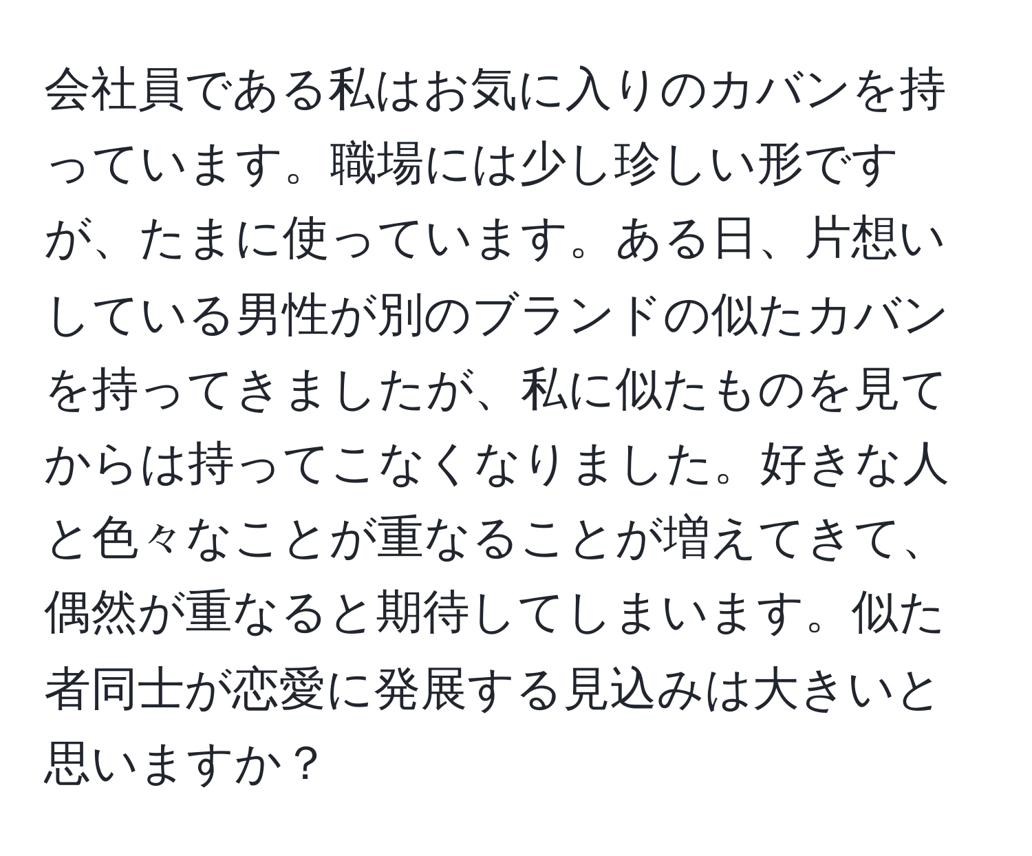 会社員である私はお気に入りのカバンを持っています。職場には少し珍しい形ですが、たまに使っています。ある日、片想いしている男性が別のブランドの似たカバンを持ってきましたが、私に似たものを見てからは持ってこなくなりました。好きな人と色々なことが重なることが増えてきて、偶然が重なると期待してしまいます。似た者同士が恋愛に発展する見込みは大きいと思いますか？