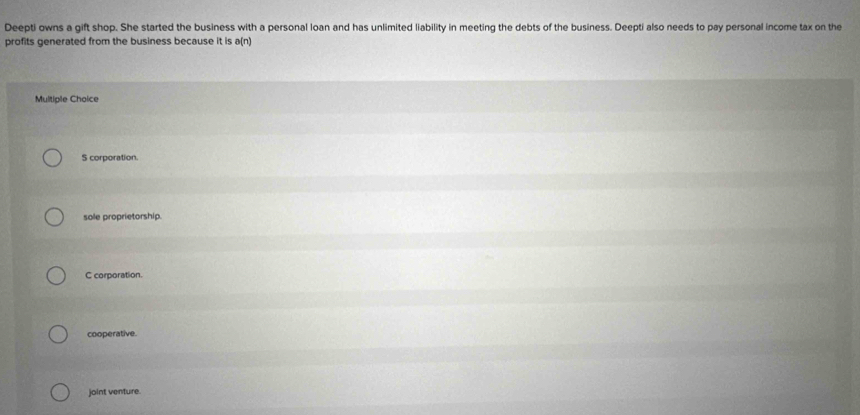 Deepti owns a gift shop. She started the business with a personal loan and has unlimited liability in meeting the debts of the business. Deepti also needs to pay personal income tax on the
profits generated from the business because it is a(n)
Multiple Choice
S corporation.
sole proprietorship.
C corporation.
cooperative.
joint venture.