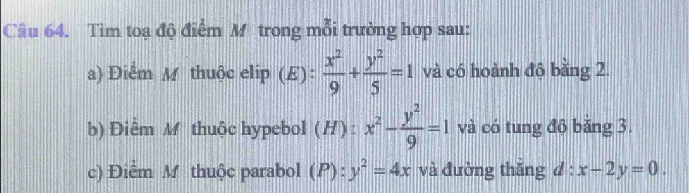 Tìm toa độ điểm M trong mỗi trường hợp sau: 
a) Điểm M thuộc elip (E):  x^2/9 + y^2/5 =1 và có hoành độ bằng 2. 
b) Điểm M thuộc hypebol (H) : x^2- y^2/9 =1 và có tung độ bằng 3. 
c) Điểm M thuộc parabol (P):y^2=4x và đường thắng d:x-2y=0.