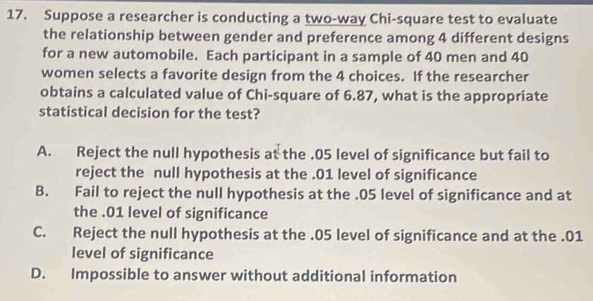 Suppose a researcher is conducting a two-way Chi-square test to evaluate
the relationship between gender and preference among 4 different designs
for a new automobile. Each participant in a sample of 40 men and 40
women selects a favorite design from the 4 choices. If the researcher
obtains a calculated value of Chi-square of 6.87, what is the appropriate
statistical decision for the test?
A. Reject the null hypothesis at the . 05 level of significance but fail to
reject the null hypothesis at the . 01 level of significance
B. Fail to reject the null hypothesis at the . 05 level of significance and at
the . 01 level of significance
C. Reject the null hypothesis at the . 05 level of significance and at the . 01
level of significance
D. Impossible to answer without additional information