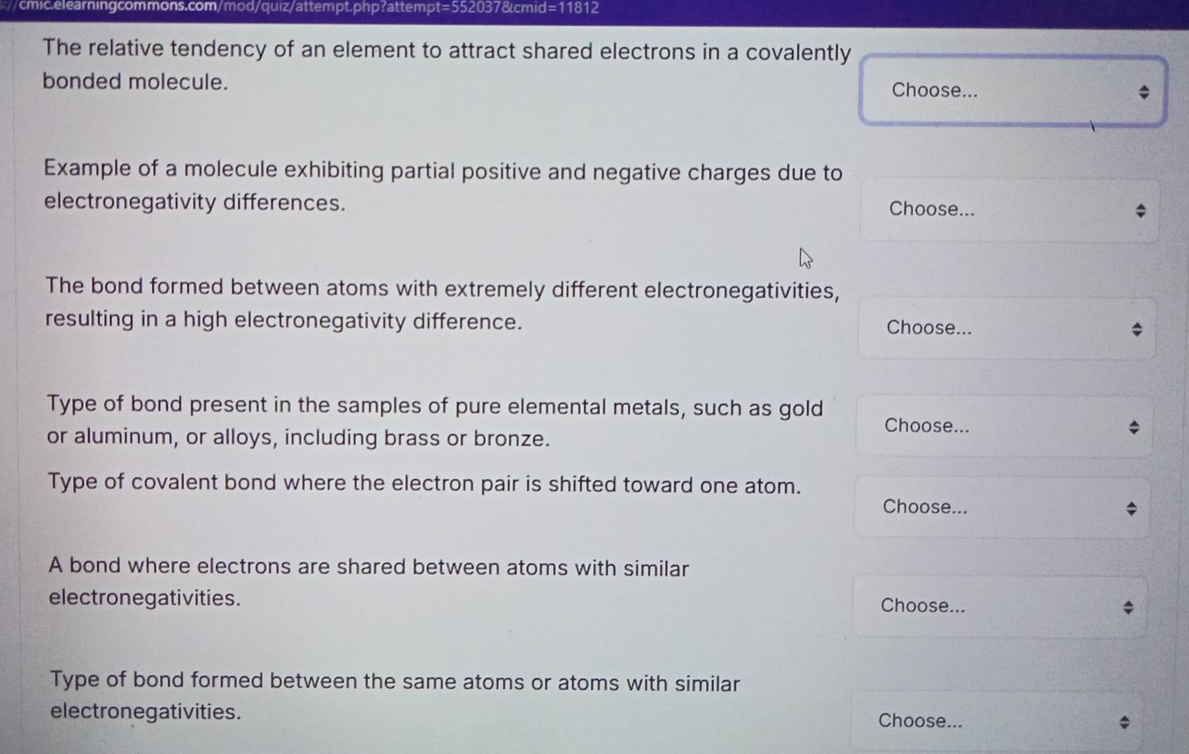 The relative tendency of an element to attract shared electrons in a covalently 
bonded molecule. Choose... 
Example of a molecule exhibiting partial positive and negative charges due to 
electronegativity differences. Choose... 
The bond formed between atoms with extremely different electronegativities, 
resulting in a high electronegativity difference. Choose... 
Type of bond present in the samples of pure elemental metals, such as gold Choose... 
or aluminum, or alloys, including brass or bronze. 
Type of covalent bond where the electron pair is shifted toward one atom. 
Choose... 
A bond where electrons are shared between atoms with similar 
electronegativities. Choose... 
Type of bond formed between the same atoms or atoms with similar 
electronegativities. Choose... *