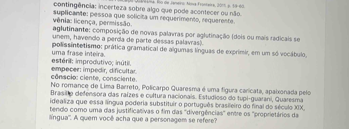 ulicara Quaresma. Rio de Janeiro: Nova Fronteira, 2011. p. 59-60.
contingência: incerteza sobre algo que pode acontecer ou não.
suplicante: pessoa que solicita um requerimento, requerente.
vênia: licença, permissão.
aglutinante: composição de novas palavras por aglutinação (dois ou mais radicais se
unem, havendo a perda de parte dessas palavras).
polissintetismo: prática gramatical de algumas línguas de exprimir, em um só vocábulo,
uma frase inteira.
estéril: improdutivo; inútil.
empecer: impedir, dificultar.
cônscio: ciente, consciente.
No romance de Lima Barreto, Policarpo Quaresma é uma figura caricata, apaixonada pelo
Brasil e defensora das raízes e cultura nacionais. Estudioso do tupi-guarani, Quaresma
idealiza que essa língua poderia substituir o português brasileiro do final do século XIX,
tendo como uma das justificativas o fim das 'divergências” entre os ''proprietários da
língua''. A quem você acha que a personagem se refere?