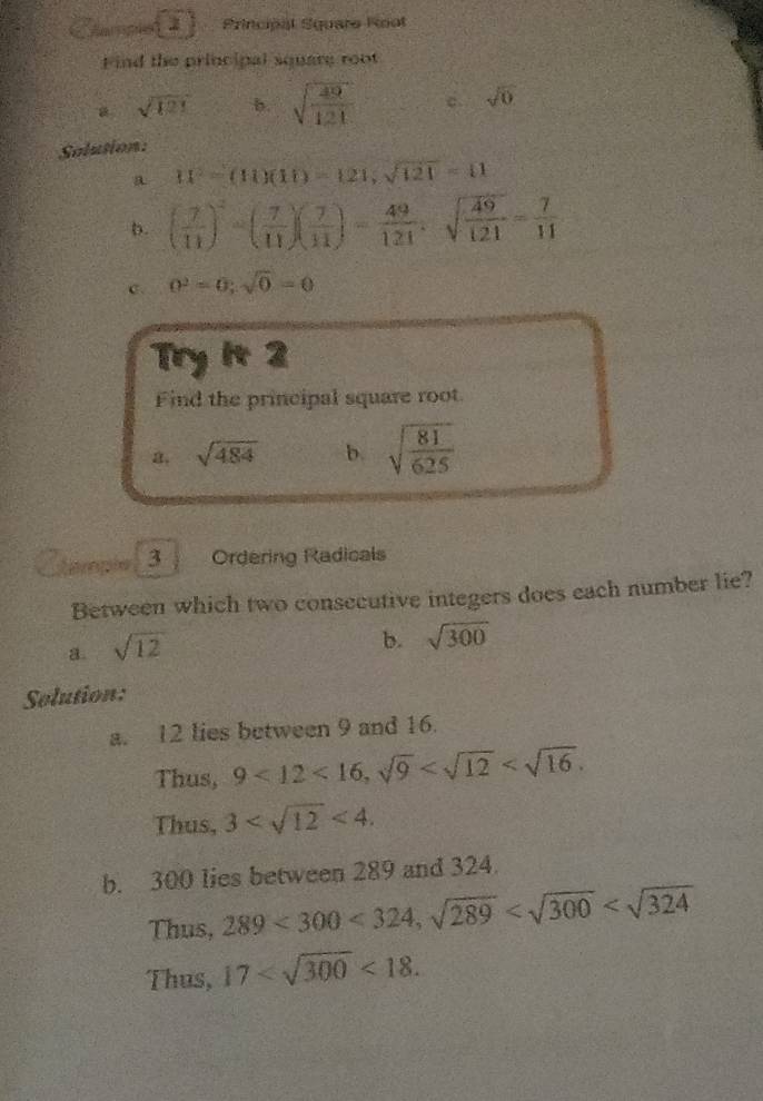 Sarpie Principal Square Root
Find the principal square root
sqrt(121) b. sqrt(frac 49)121 c. sqrt(0)
Solusion:
a 11^2=(11)(11)=121, sqrt(121)=11
b. ( 7/11 )^2-( 7/11 )( 7/11 )= 49/121 , sqrt(frac 49)121= 7/11 
c. 0^2=0; sqrt(0)=0
Try it 2
Find the principal square root
a. sqrt(484) b. sqrt(frac 81)625
temple 3 Ordering Radicals
Between which two consecutive integers does each number lie?
a. sqrt(12)
b. sqrt(300)
Solution:
a. 12 lies between 9 and 16.
Thus, 9<12<16, sqrt(9) .
Thus, 3 <4</tex>. 
b. 300 lies between 289 and 324.
Thus, 289<300<324, sqrt(289)
Thus, 17 <18</tex>.