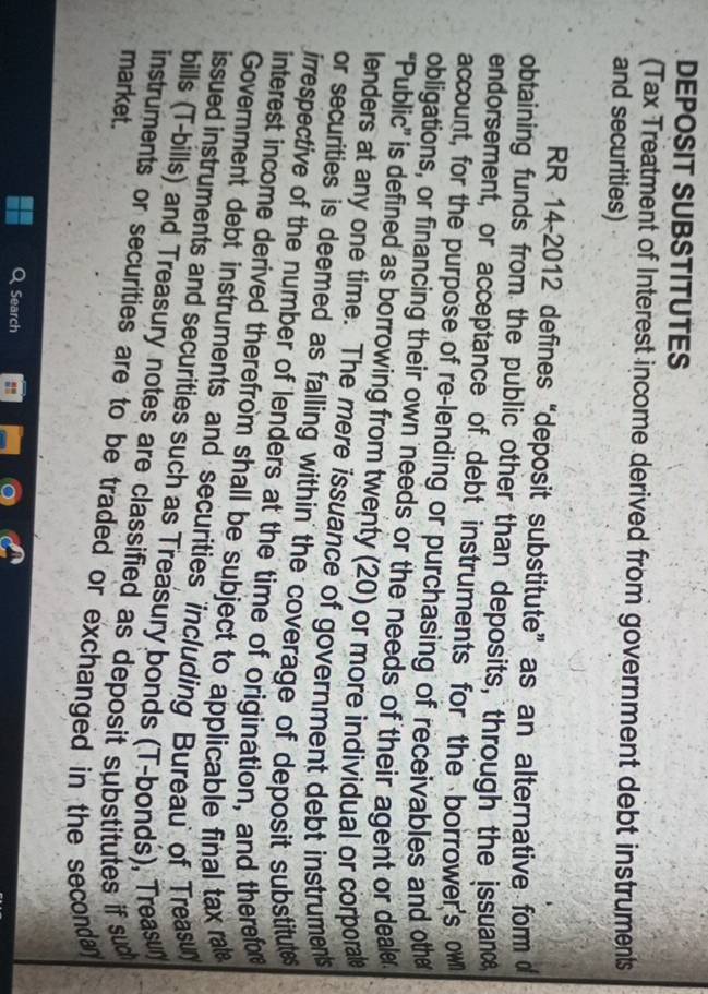 DEPOSIT SUBSTITUTES 
(Tax Treatment of Interest income derived from government debt instruments 
and securities) 
RR 14-2012 defines “deposit substitute” as an alternative form o 
obtaining funds from the public other than deposits, through the issuane 
endorsement, or acceptance of debt instruments for the borrower's ow 
account, for the purpose of re-lending or purchasing of receivables and othe 
obligations, or financing their own needs or the needs of their agent or deale 
“Public” is defined as borrowing from twenty (20) or more individual or corporale 
lenders at any one time. The mere issuance of government debt instruments 
or securities is deemed as falling within the coverage of deposit substitue 
irrespective of the number of lenders at the time of origination, and therefore 
interest income derived therefrom shall be subject to applicable final tax rale 
Government debt instruments and securities 'including Bureau' of Treasu' 
issued instruments and securities such as Treasury bonds (T-bonds), Treasun 
bills (T-bills) and Treasury notes are classified as deposit substitutes if sud 
market. 
instruments or securities are to be traded or exchanged in the secondan 
Search