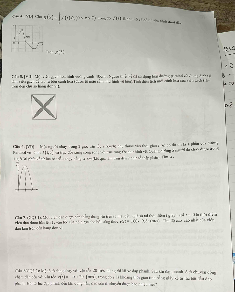 [VD] Cho g(x)=∈tlimits _0^xf(t)dt,(0≤ x≤ 7) trong dó f(t) là hàm số có đồ thị như hình dưới đây.
1 f(e)
0 5 7
Tính g(3).
Câu 5. [VD] Một viên gạch hoa hình vuông cạnh 40cm . Người thiết kế đã sử dụng bốn đường parabol có chung đinh tại
tâm viên gạch để tạo ra bốn cánh hoa (được tô mầu sẫm như hình vẽ bên).Tính diện tích mỗi cánh hoa của viên gạch (làm
tròn đến chữ số hàng đơn vị).
Câu 6. [VD] Một người chạy trong 2 giờ, vận tốc v (km/h) phụ thuộc vào thời gian 1 (h) có đồ thị là 1 phần của đường
Parabol với đỉnh I(1;5) và trục đối xứng song song với trục tung Ov như hình vẽ. Quãng đường S người đó chạy được trong
1 giờ 30 phút kể từ lúc bắt đầu chạy bằng x km (kết quả làm tròn đến 2 chữ số thập phân). Tìm x.
Câu 7. (GQ3.1). Một viên đạn được bắn thẳng đứng lên trên từ mặt đất . Giả sử tại thời điểm t giây ( coi t=0 là thời điểm
viên đạn được bắn lên ) , vận tốc của nó được cho bởi công thức v(t)=160-9,8t(m/s) ) . Tìm độ cao cao nhất của viên
đạn làm tròn đến hàng đơn vị
Câu 8(GQ3.2) 0: Một ô tô đang chạy với vận tốc 20 m/s thì người lái xe đạp phanh. Sau khi đạp phanh, ô tô chuyển động
chậm dần đều với vận tốc v(t)=-4t+20(m/s) , trong đó t là khoảng thời gian tính bằng giây kể từ lúc bắt đầu đạp
phanh. Hỏi từ lúc đạp phanh đến khi dừng hằn, ô tô còn di chuyển được bao nhiêu mét?