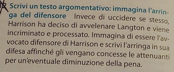 Scrivi un testo argomentativo: immagina l’arrin- 
ga del difensore Invece di uccidere se stesso, 
Harrison ha deciso di avvelenare Langton e viene 
incriminato e processato. Immagina di essere l’av- 
vocato difensore di Harrison e scrivi l’arringa in sua 
difesa affinché gli vengano concesse le attenuanti 
per uneventuale diminuzione della pena.