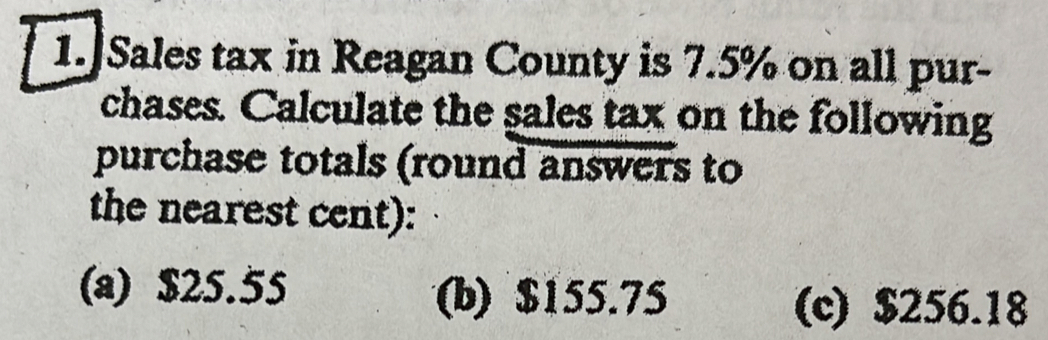 1.]Sales tax in Reagan County is 7.5% on all pur-
chases. Calculate the sales tax on the following
purchase totals (round answers to
the nearest cent):
(a) $25.55 (b) $155.75 (c) $256.18