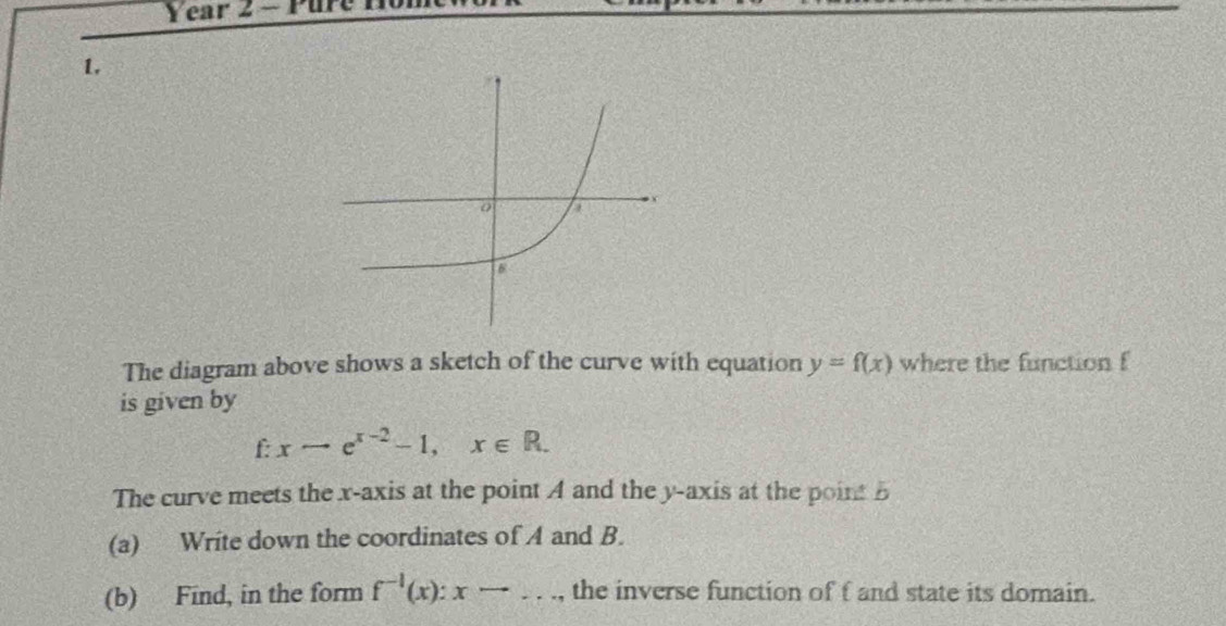 Year 2 - Pure
1.
The diagram above shows a sketch of the curve with equation y=f(x) where the function f
is given by
f xto e^(x-2)-1, x∈ R. 
The curve meets the x-axis at the point A and the y-axis at the point B
(a) Write down the coordinates of A and B.
(b) Find, in the form f^(-1)(x):xto ..., the inverse function of f and state its domain.