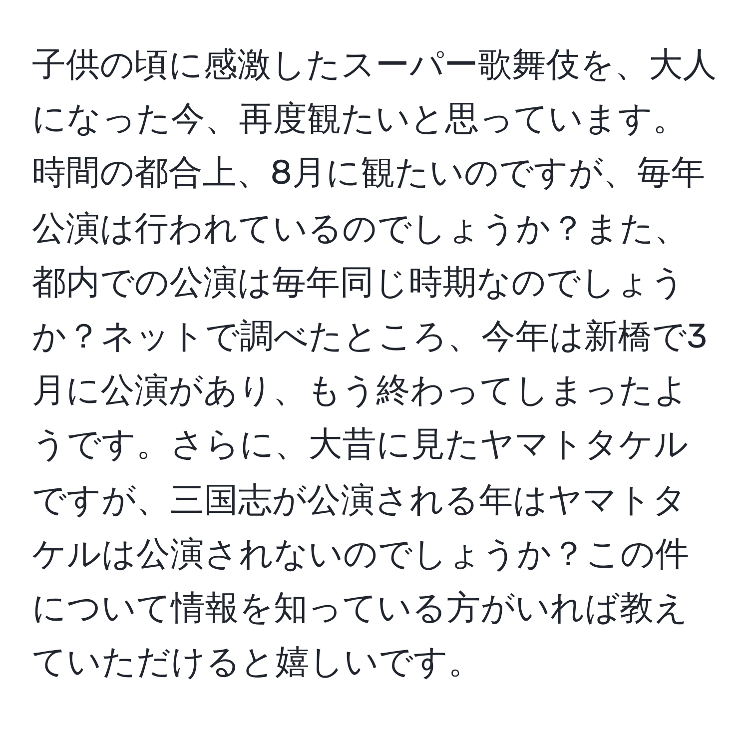 子供の頃に感激したスーパー歌舞伎を、大人になった今、再度観たいと思っています。時間の都合上、8月に観たいのですが、毎年公演は行われているのでしょうか？また、都内での公演は毎年同じ時期なのでしょうか？ネットで調べたところ、今年は新橋で3月に公演があり、もう終わってしまったようです。さらに、大昔に見たヤマトタケルですが、三国志が公演される年はヤマトタケルは公演されないのでしょうか？この件について情報を知っている方がいれば教えていただけると嬉しいです。