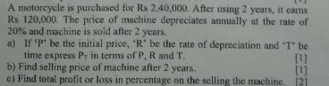 A motorcycle is purchased for Rs 2,40,000. After using 2 years, it earns
Rs 120,000. The price of machine depreciates annually at the rate of
20% and machine is sold after 2 years. 
a) If ‘ P" be the initial price, "R * be the rate of depreciation and "T * be 
time express P_T in terms of P, R and T [1] 
b) Find selling price of machine after 2 years. [1] 
c) Find total profit or loss in percentage on the selling the machine. [2]