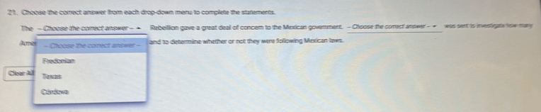 Choose the correct answer from each drop-down menu to complete the statements.
The - Choose the comrect answer- - Rebeilion gave a great deal of concem to the Mexican govemment. - Choose the comect answer - - was sent is investigate how many
Amat- Choose the correct answer -- and to determine whether or not they were following Mesican laws.
Fredonian
Car All Texas