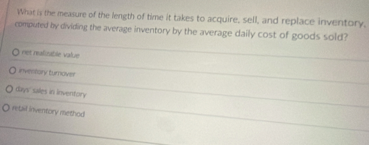 What is the measure of the length of time it takes to acquire, sell, and replace inventory,
computed by dividing the average inventory by the average daily cost of goods sold?
rét realizable value
inventory turnover
days sales in inventory
retail inventory method