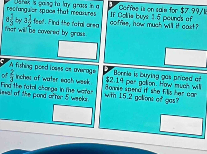 Derek is going to lay grass in a B Coffee is on sale for $7.99/I
rectangular space that measures If Callie buys 1.5 pounds of
8 1/3  by 3 1/2  fee t. Find the total area coffee, how much will it cost?
that will be covered by grass.
A fishing pond loses an average D Bonnie is buying gas priced at
$2.14 per gallon. How much will
of  2/3  inches of water each week. Bonnie spend if she fills her car 
Find the total change in the water
level of the pond after 5 weeks. with 15.2 gallons of gas?