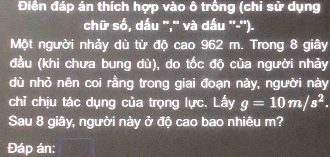 Điền đáp án thích hợp vào ô trồng (chỉ sử dụng 
chữ số, dấu "," và dấu ''-''). 
Một người nhảy dù từ độ cao 962 m. Trong 8 giây 
(đầu (khi chưa bung dù), do tốc độ của người nhảy 
dù nhỏ nên coi rằng trong giai đoạn này, người này 
chỉ chịu tác dụng của trọng lực. Lấy g=10m/s^2. 
Sau 8 giây, người này ở độ cao bao nhiêu m? 
Đáp án: