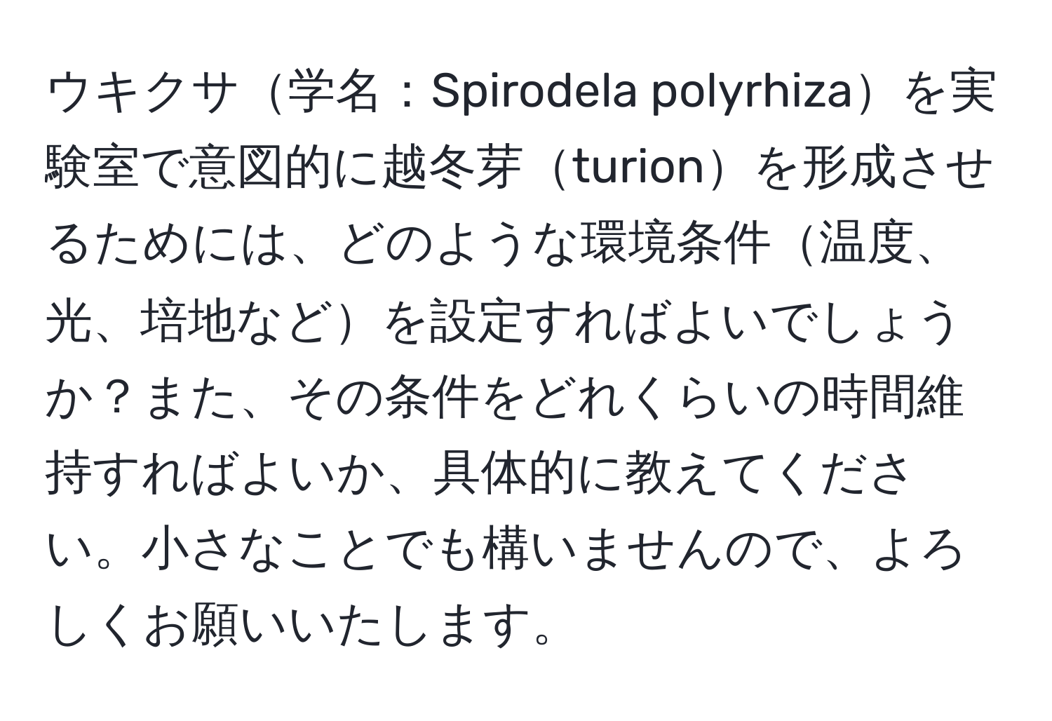 ウキクサ学名：Spirodela polyrhizaを実験室で意図的に越冬芽turionを形成させるためには、どのような環境条件温度、光、培地などを設定すればよいでしょうか？また、その条件をどれくらいの時間維持すればよいか、具体的に教えてください。小さなことでも構いませんので、よろしくお願いいたします。