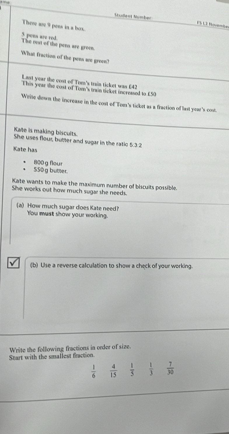 ame 
Student Number 
FS L2 Novembe 
There are 9 pens in a box.
5 pens are red. 
The rest of the pens are green. 
What fraction of the pens are green? 
Last year the cost of Tom's train ticket was £42
This year the cost of Tom's train ticket increased to £50
Write down the increase in the cost of Tom's ticket as a fraction of last year's cost. 
Kate is making biscuits. 
She uses flour, butter and sugar in the ratic 5:3:2
Kate has
800 g flour
550 g butter. 
Kate wants to make the maximum number of biscuits possible. 
She works out how much sugar she needs. 
(a) How much sugar does Kate need? 
You must show your working. 
(b) Use a reverse calculation to show a check of your working. 
Write the following fractions in order of size. 
Start with the smallest fraction.
 1/6   4/15   1/5   1/3   7/30 